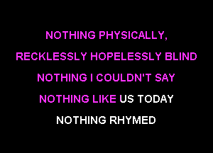 NOTHING PHYSICALLY,
RECKLESSLY HOPELESSLY BLIND
NOTHING I COULDN'T SAY
NOTHING LIKE US TODAY
NOTHING RHYMED