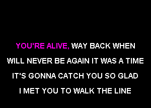YOU'RE ALIVE, WAY BACK WHEN
WILL NEVER BE AGAIN IT WAS A TIME
IT'S GONNA CATCH YOU SO GLAD
I MET YOU TO WALK THE LINE