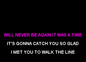 WILL NEVER BE AGAIN IT WAS A TIME
IT'S GONNA CATCH YOU SO GLAD
I MET YOU TO WALK THE LINE