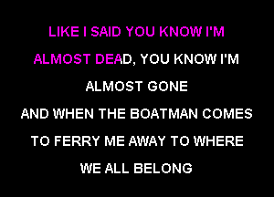 LIKE I SAID YOU KNOW I'M
ALMOST DEAD, YOU KNOW I'M
ALMOST GONE
AND WHEN THE BOATMAN COMES
TO FERRY ME AWAY T0 WHERE
WE ALL BELONG