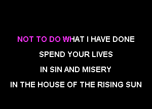 NOT TO DO WHAT I HAVE DONE
SPEND YOUR LIVES
IN SIN AND MISERY
IN THE HOUSE OF THE RISING SUN