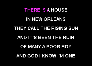 THERE IS A HOUSE
IN NEW ORLEANS
THEY CALL THE RISING SUN
AND IT'S BEEN THE RUIN
0F MANY A POOR BOY
AND GOD I KNOW I'M ONE