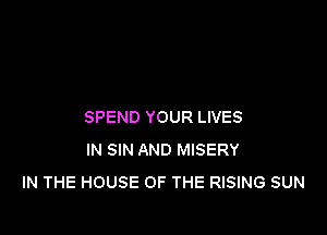 SPEND YOUR LIVES

IN SIN AND MISERY
IN THE HOUSE OF THE RISING SUN