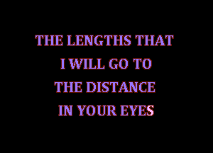 THE LEPJGTHS THAT
IWILL GO TO
THE DISTANCE
IPJYOUREYES

g