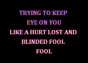 TRYING TO KEEP
EYE ON YOU
LIKE A HURT LOST AND
BIJIJDED FOOL
FOOL