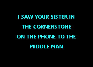 I SAW YOUR SISTER IN
THE CORNERSTONE

ON THE PHONE TO THE
MIDDLE MAN