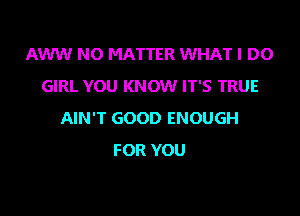 AWW NO MATTER WHAT I DO
GIRL YOU KNOW IT'S TRUE

AIN'T GOOD ENOUGH
FOR YOU