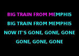 BIG TRAIN FROM MEMPHIS
BIG TRAIN FROM MEMPHIS
NOW IT'S GONE. GONE. GONE
GONE. GONE. GONE