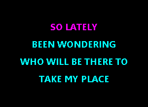 SO LATELY
BEEN WONDERING

WHO WILL BE THERE TO
TAKE MY PLACE