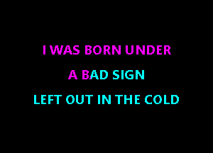 IWAS BORN UNDER
A BAD SIGN

LEFT OUT IN THE COLD