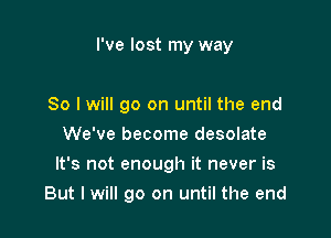 I've lost my way

So I will go on until the end
We've become desolate
It's not enough it never is

But I will go on until the end