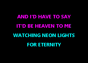 AND I'D HAVE TO SAY
0 BE HEAVEN TO ME

WATCHING NEON LIGHTS
FOR ETERNITY