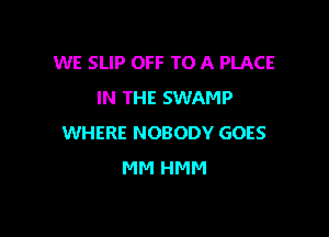 WE SLIP OFF TO A PLACE
IN THE SWAMP

WHERE NOBODY GOES
MM HMM