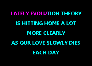 LATELY EVOLUTION THEORY
IS HITTING HOME A LOT
MORE CLEARLY
AS OUR LOVE SLOWLY DIES
EACH DAY
