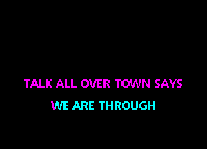 TALK ALL OVER TOWN SAYS
WE ARE THROUGH