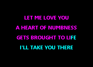 LET ME LOVE YOU
A HEART OF NUMBNESS
GETS BROUGHT TO LIFE
I'LL TAKE YOU THERE

g