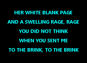 HER WHITE BLANK PAGE
AND A SWELLING RAGE, RAGE
YOU DID NOT THINK
WHEN YOU SENT ME
TO THE BRINK, TO THE BRINK