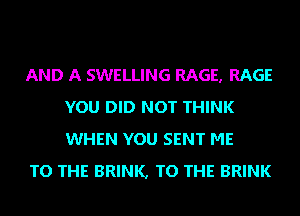 AND A SWELLING RAGE, RAGE
YOU DID NOT THINK
WHEN YOU SENT ME

TO THE BRINK, TO THE BRINK