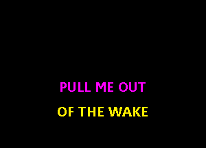 PULL ME OUT
OF THE WAKE