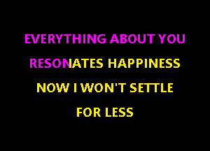 EVERYTHING ABOUT YOU
RESONATES HAPPINESS
NOW I WON'T SETTLE
FOR LESS