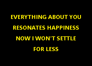 EVERYTHING ABOUT YOU
RESONATES HAPPINESS
NOW I WON'T SETTLE
FOR LESS