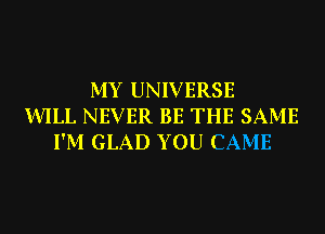 MY UNIVERSE
WILL NEVER BE THE SAME
I'M GLAD YOU CAME