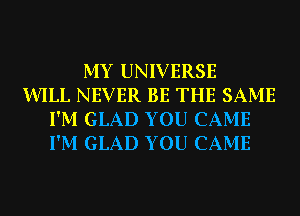 MY UNIVERSE
WILL NEVER BE THE SAME
I'M GLAD YOU CAME
I'M GLAD YOU CAME
