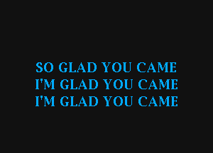 SO GLAD YOU CAME
I'M GLAD YOU CAME
I'M GLAD YOU CAME

g