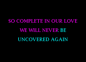 SO COMPLETE IN OUR LOVE
XIVE WLL NEVER BE
UNCOVERED AGAIN