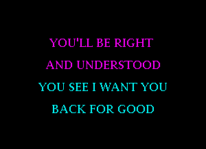 YOU'LL BE RIGHT
AND UNDERSTOOD
YOU SEE l XMANT YOU
BACK FOR GOOD

g