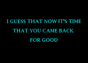 I GUESS THAT NOW IT'S TIME
THAT YOU CAME BACK
FOR GOOD