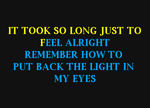 IT TOOK SO LONG JUST TO
FEEL ALRIGHT
REMEMBER HOW TO
PUT BACK THE LIGHT IN
MY EYES