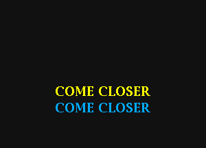 COME CLOSER
COME CLOSER