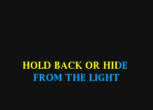 HOLD BACK 0R HIDE
FROM THE LIGHT