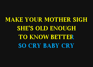 MAKE YOUR MOTHER SIGH
SHE'S OLD ENOUGH
TO KNOW? BETTER
SO CRY BABY CRY
