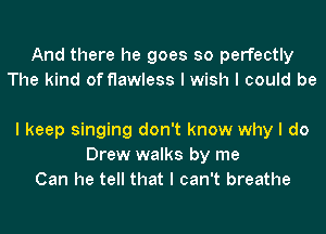 And there he goes so perfectly
The kind of flawless I wish I could be

I keep singing don't know why I do
Drew walks by me
Can he tell that I can't breathe