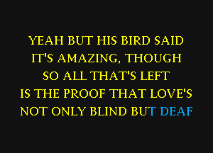 YEAH BUT HIS BIRD SAID
IT'S AMAZING, THOUGH
SO ALL THAT'S LEFT
IS THE PROOF THAT LOVE'S
NOT ONLY BLIND BUT DEAF