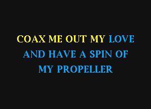 COAX ME OUT MY LOV E
AND HAVE A SPIN OF
MY PROPELLER