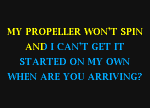 MY PROPELLER WON'T SPIN
AND I CAN'T GET IT
STARTED ON MY OWN
WHEN ARE YOU ARRIVING?