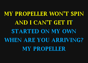 MY PROPELLER WON'T SPIN
AND I CAN'T GET IT
STARTED ON MY OWN
WHEN ARE YOU ARRIVING?
MY PROPELLER