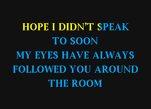 HOPE I DIDN'T SPEAK
T0 SOON
MY EYES HAV E ALWAYS
FOLLOWED YOU AROUND
THE ROOM