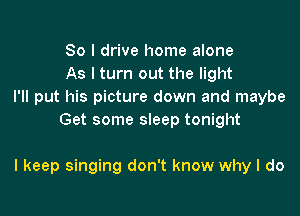 So I drive home alone
As I turn out the light

I'll put his picture down and maybe
Get some sleep tonight

I keep singing don't know why I do