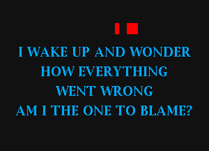I WAKE UP AND WONDER
HOW EVERYTHING
WENT WRONG
AM I THE ONE TO BLAME?