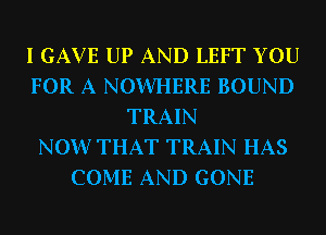 I GAVE UP AND LEFT YOU
FOR A NOWHERE BOUND
TRAIN
NOW THAT TRAIN HAS
COME AND GONE