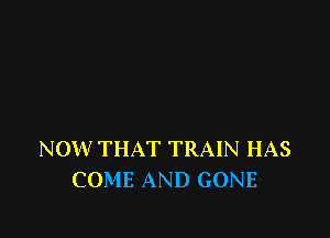 NOW THAT TRAIN HAS
COME AND GONE