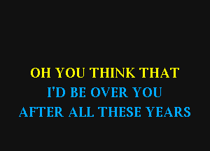 0H YOU THINK THAT
I'D BE OVER YOU
AFTER ALL THESE YEARS