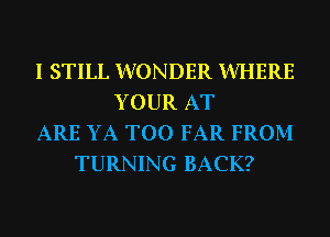 I STILL WONDER WHERE
YOUR AT
ARE YA T00 FAR FROM
TURNING BACK?