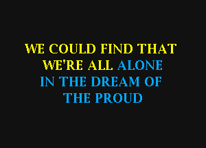 WE COULD FIND THAT
WE'RE ALL ALONE
IN THE DREAM OF

THE PROUD