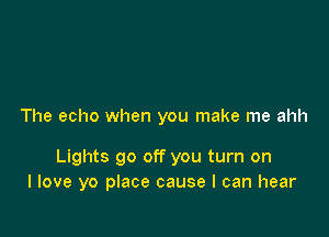 The echo when you make me ahh

Lights go off you turn on
I love yo place cause I can hear