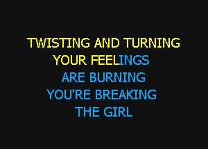 TWISTING AND TURNING
YOUR FEELINGS

ARE BURNING
YOU'RE BREAKING
THE GIRL